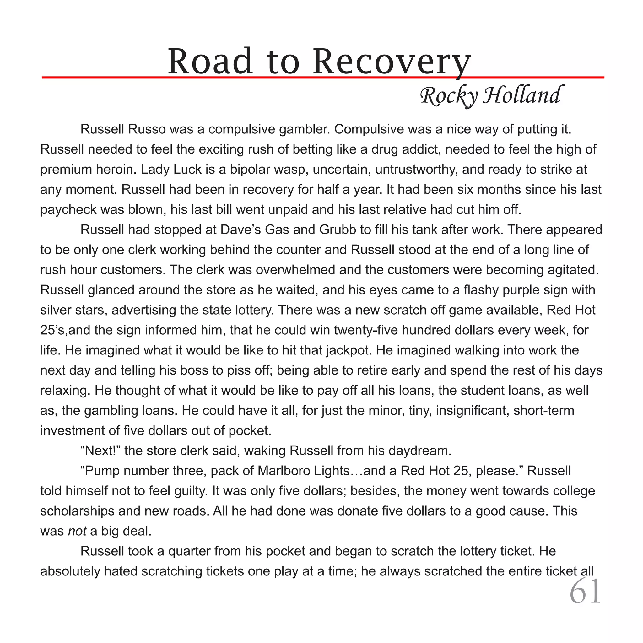 Road to Recovery
                                                                   Rocky Holland
        Russell Russo was a compulsive gambler. Compulsive was a nice way of putting it.
Russell needed to feel the exciting rush of betting like a drug addict, needed to feel the high of
premium heroin. Lady Luck is a bipolar wasp, uncertain, untrustworthy, and ready to strike at
any moment. Russell had been in recovery for half a year. It had been six months since his last
paycheck was blown, his last bill went unpaid and his last relative had cut him off.
	       Russell had stopped at Dave’s Gas and Grubb to fill his tank after work. There appeared
to be only one clerk working behind the counter and Russell stood at the end of a long line of
rush hour customers. The clerk was overwhelmed and the customers were becoming agitated.
Russell glanced around the store as he waited, and his eyes came to a flashy purple sign with
silver stars, advertising the state lottery. There was a new scratch off game available, Red Hot
25’s,and the sign informed him, that he could win twenty-five hundred dollars every week, for
life. He imagined what it would be like to hit that jackpot. He imagined walking into work the
next day and telling his boss to piss off; being able to retire early and spend the rest of his days
relaxing. He thought of what it would be like to pay off all his loans, the student loans, as well
as, the gambling loans. He could have it all, for just the minor, tiny, insignificant, short-term
investment of five dollars out of pocket.
	       “Next!” the store clerk said, waking Russell from his daydream.
	       “Pump number three, pack of Marlboro Lights…and a Red Hot 25, please.” Russell
told himself not to feel guilty. It was only five dollars; besides, the money went towards college
scholarships and new roads. All he had done was donate five dollars to a good cause. This
was not a big deal.
	       Russell took a quarter from his pocket and began to scratch the lottery ticket. He
absolutely hated scratching tickets one play at a time; he always scratched the entire ticket all

                                                                                              61
 