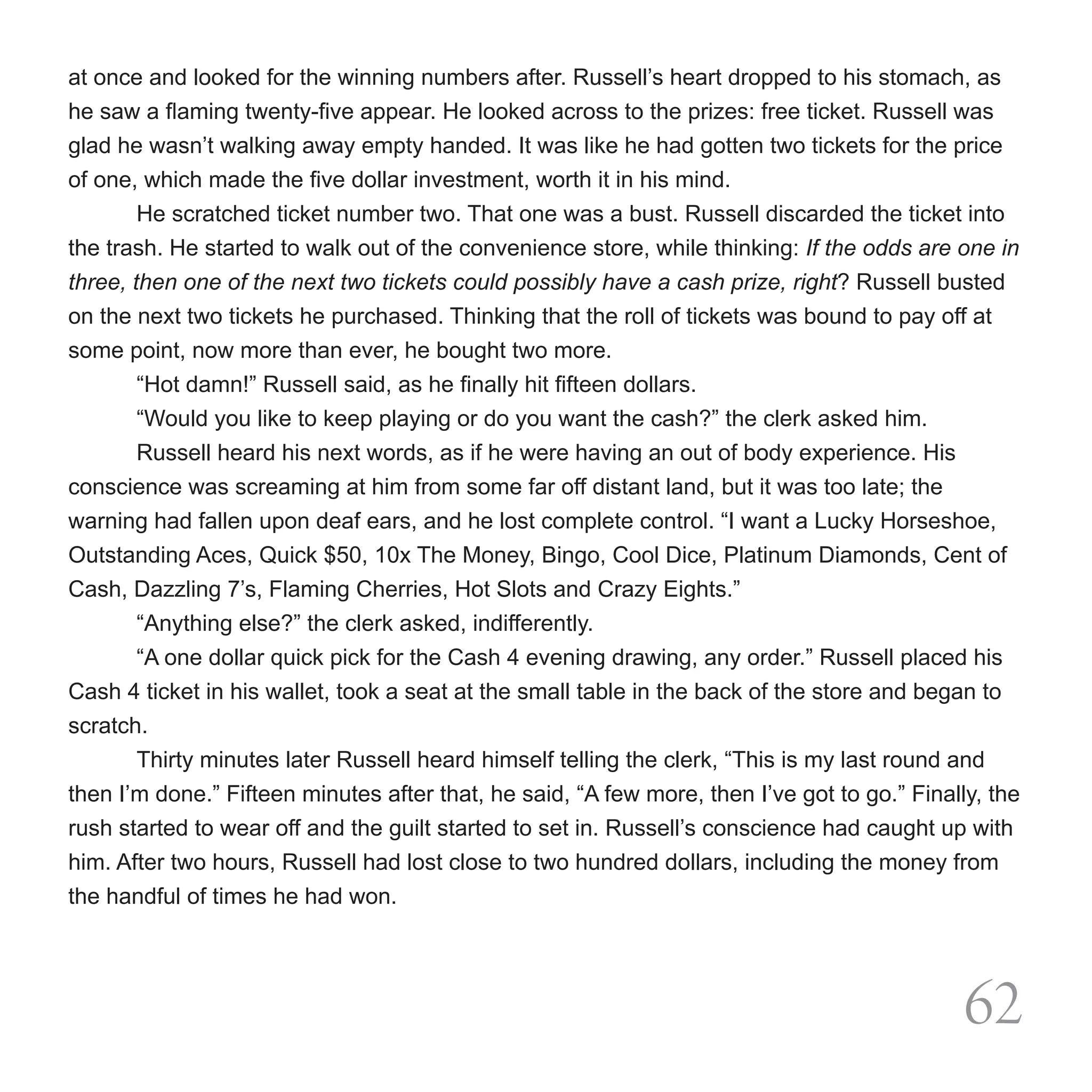 at once and looked for the winning numbers after. Russell’s heart dropped to his stomach, as
he saw a flaming twenty-five appear. He looked across to the prizes: free ticket. Russell was
glad he wasn’t walking away empty handed. It was like he had gotten two tickets for the price
of one, which made the five dollar investment, worth it in his mind.
	       He scratched ticket number two. That one was a bust. Russell discarded the ticket into
the trash. He started to walk out of the convenience store, while thinking: If the odds are one in
three, then one of the next two tickets could possibly have a cash prize, right? Russell busted
on the next two tickets he purchased. Thinking that the roll of tickets was bound to pay off at
some point, now more than ever, he bought two more.
	       “Hot damn!” Russell said, as he finally hit fifteen dollars.
	       “Would you like to keep playing or do you want the cash?” the clerk asked him.
	       Russell heard his next words, as if he were having an out of body experience. His
conscience was screaming at him from some far off distant land, but it was too late; the
warning had fallen upon deaf ears, and he lost complete control. “I want a Lucky Horseshoe,
Outstanding Aces, Quick $50, 10x The Money, Bingo, Cool Dice, Platinum Diamonds, Cent of
Cash, Dazzling 7’s, Flaming Cherries, Hot Slots and Crazy Eights.”
	       “Anything else?” the clerk asked, indifferently.
	       “A one dollar quick pick for the Cash 4 evening drawing, any order.” Russell placed his
Cash 4 ticket in his wallet, took a seat at the small table in the back of the store and began to
scratch.
	       Thirty minutes later Russell heard himself telling the clerk, “This is my last round and
then I’m done.” Fifteen minutes after that, he said, “A few more, then I’ve got to go.” Finally, the
rush started to wear off and the guilt started to set in. Russell’s conscience had caught up with
him. After two hours, Russell had lost close to two hundred dollars, including the money from
the handful of times he had won.




                                                                                              62
 