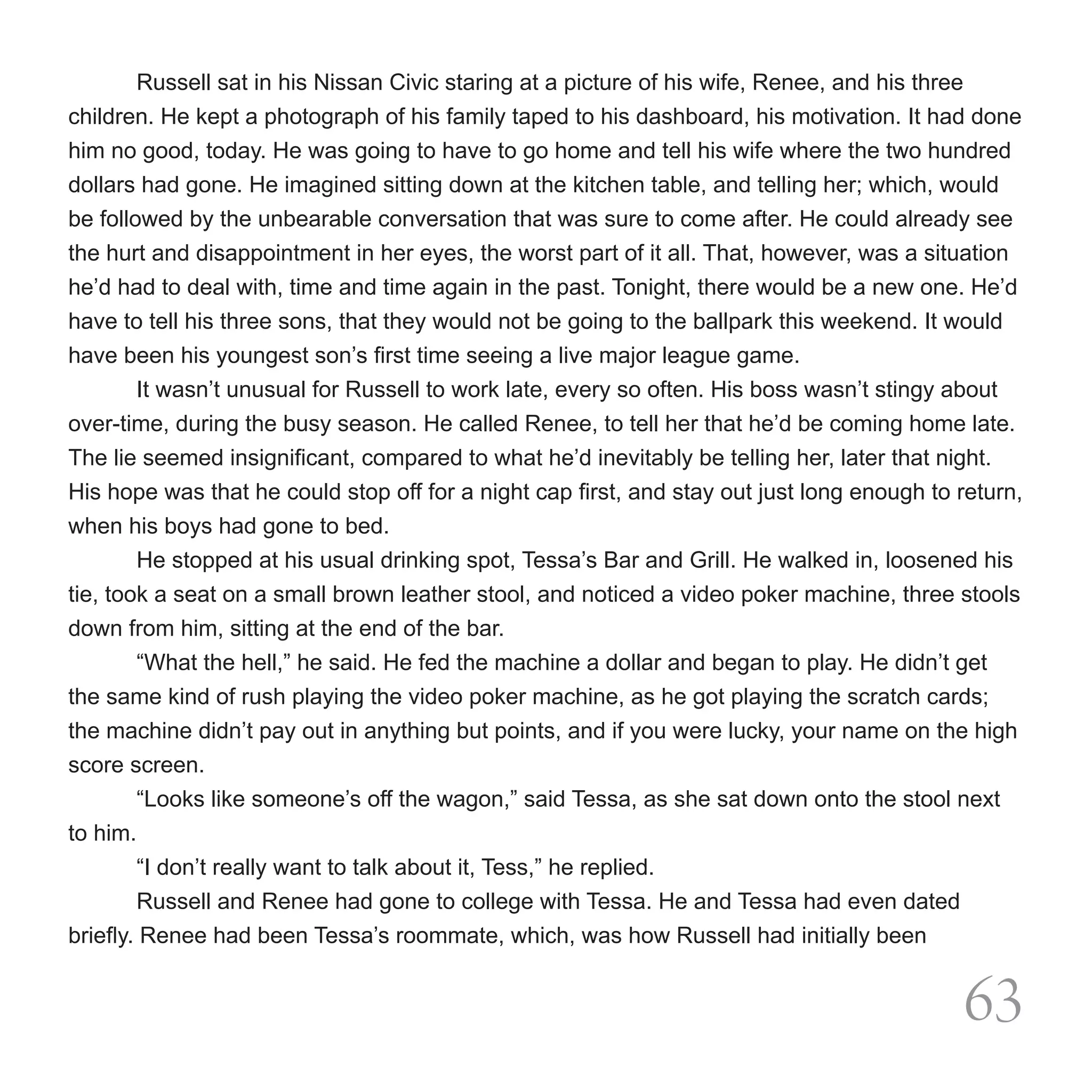 Russell sat in his Nissan Civic staring at a picture of his wife, Renee, and his three
children. He kept a photograph of his family taped to his dashboard, his motivation. It had done
him no good, today. He was going to have to go home and tell his wife where the two hundred
dollars had gone. He imagined sitting down at the kitchen table, and telling her; which, would
be followed by the unbearable conversation that was sure to come after. He could already see
the hurt and disappointment in her eyes, the worst part of it all. That, however, was a situation
he’d had to deal with, time and time again in the past. Tonight, there would be a new one. He’d
have to tell his three sons, that they would not be going to the ballpark this weekend. It would
have been his youngest son’s first time seeing a live major league game.  
	       It wasn’t unusual for Russell to work late, every so often. His boss wasn’t stingy about
over-time, during the busy season. He called Renee, to tell her that he’d be coming home late.
The lie seemed insignificant, compared to what he’d inevitably be telling her, later that night.
His hope was that he could stop off for a night cap first, and stay out just long enough to return,
when his boys had gone to bed.
        He stopped at his usual drinking spot, Tessa’s Bar and Grill. He walked in, loosened his
tie, took a seat on a small brown leather stool, and noticed a video poker machine, three stools
down from him, sitting at the end of the bar.
	       “What the hell,” he said. He fed the machine a dollar and began to play. He didn’t get
the same kind of rush playing the video poker machine, as he got playing the scratch cards;
the machine didn’t pay out in anything but points, and if you were lucky, your name on the high
score screen.
	       “Looks like someone’s off the wagon,” said Tessa, as she sat down onto the stool next
to him.
	       “I don’t really want to talk about it, Tess,” he replied.
	       Russell and Renee had gone to college with Tessa. He and Tessa had even dated
briefly. Renee had been Tessa’s roommate, which, was how Russell had initially been


                                                                                                63
 