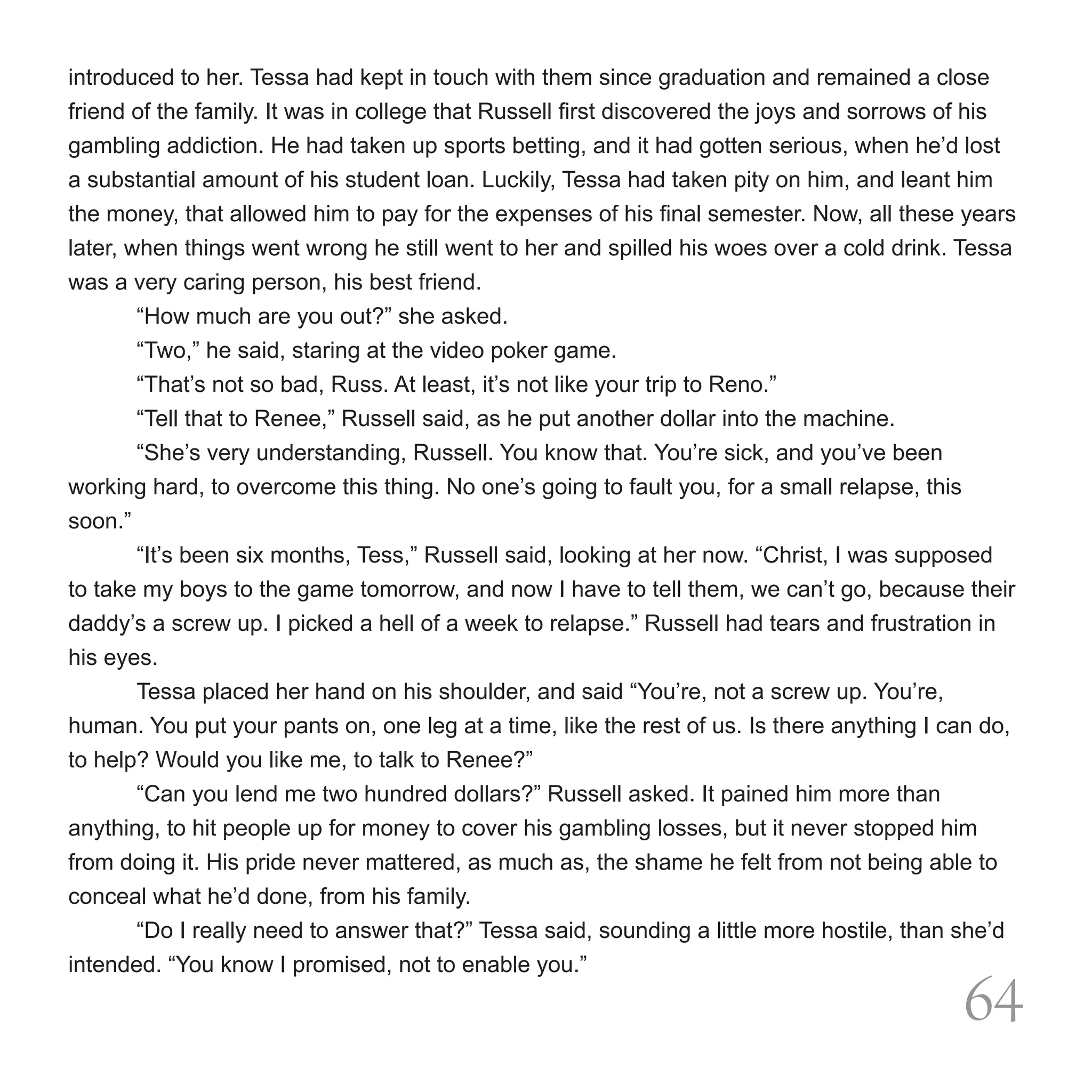 introduced to her. Tessa had kept in touch with them since graduation and remained a close
friend of the family. It was in college that Russell first discovered the joys and sorrows of his
gambling addiction. He had taken up sports betting, and it had gotten serious, when he’d lost
a substantial amount of his student loan. Luckily, Tessa had taken pity on him, and leant him
the money, that allowed him to pay for the expenses of his final semester. Now, all these years
later, when things went wrong he still went to her and spilled his woes over a cold drink. Tessa
was a very caring person, his best friend.
	       “How much are you out?” she asked.
	       “Two,” he said, staring at the video poker game.
	       “That’s not so bad, Russ. At least, it’s not like your trip to Reno.”
	       “Tell that to Renee,” Russell said, as he put another dollar into the machine.
	       “She’s very understanding, Russell. You know that. You’re sick, and you’ve been
working hard, to overcome this thing. No one’s going to fault you, for a small relapse, this
soon.”
	       “It’s been six months, Tess,” Russell said, looking at her now. “Christ, I was supposed
to take my boys to the game tomorrow, and now I have to tell them, we can’t go, because their
daddy’s a screw up. I picked a hell of a week to relapse.” Russell had tears and frustration in
his eyes.
	       Tessa placed her hand on his shoulder, and said “You’re, not a screw up. You’re,
human. You put your pants on, one leg at a time, like the rest of us. Is there anything I can do,
to help? Would you like me, to talk to Renee?”
	       “Can you lend me two hundred dollars?” Russell asked. It pained him more than
anything, to hit people up for money to cover his gambling losses, but it never stopped him
from doing it. His pride never mattered, as much as, the shame he felt from not being able to
conceal what he’d done, from his family.
	       “Do I really need to answer that?” Tessa said, sounding a little more hostile, than she’d
intended. “You know I promised, not to enable you.”

                                                                                              64
 