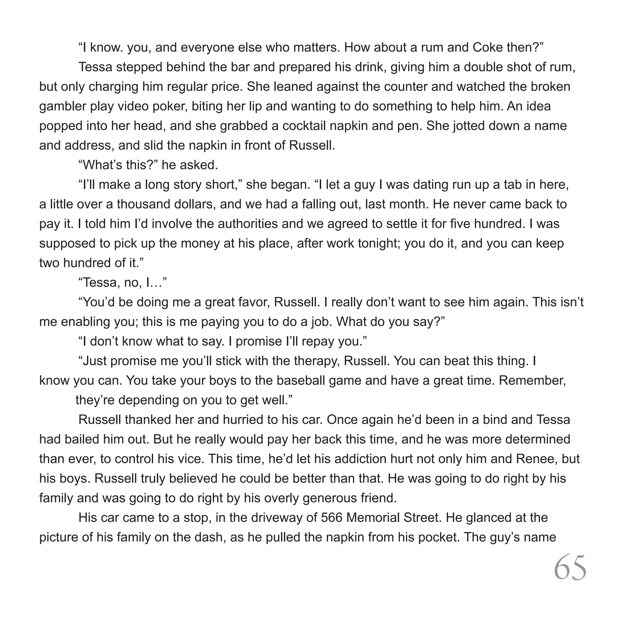 “I know. you, and everyone else who matters. How about a rum and Coke then?”
	         Tessa stepped behind the bar and prepared his drink, giving him a double shot of rum,
but only charging him regular price. She leaned against the counter and watched the broken
gambler play video poker, biting her lip and wanting to do something to help him. An idea
popped into her head, and she grabbed a cocktail napkin and pen. She jotted down a name
and address, and slid the napkin in front of Russell.
	         “What’s this?” he asked.
	         “I’ll make a long story short,” she began. “I let a guy I was dating run up a tab in here,
a little over a thousand dollars, and we had a falling out, last month. He never came back to
pay it. I told him I’d involve the authorities and we agreed to settle it for five hundred. I was
supposed to pick up the money at his place, after work tonight; you do it, and you can keep
two hundred of it.”
	         “Tessa, no, I…”
	         “You’d be doing me a great favor, Russell. I really don’t want to see him again. This isn’t
me enabling you; this is me paying you to do a job. What do you say?”
	         “I don’t know what to say. I promise I’ll repay you.”
	         “Just promise me you’ll stick with the therapy, Russell. You can beat this thing. I
know you can. You take your boys to the baseball game and have a great time. Remember,                                                                                                                                        
         they’re depending on you to get well.”	
          Russell thanked her and hurried to his car. Once again he’d been in a bind and Tessa
had bailed him out. But he really would pay her back this time, and he was more determined
than ever, to control his vice. This time, he’d let his addiction hurt not only him and Renee, but
his boys. Russell truly believed he could be better than that. He was going to do right by his
family and was going to do right by his overly generous friend.
          His car came to a stop, in the driveway of 566 Memorial Street. He glanced at the
picture of his family on the dash, as he pulled the napkin from his pocket. The guy’s name

                                                                                                                                                                                                              65
 