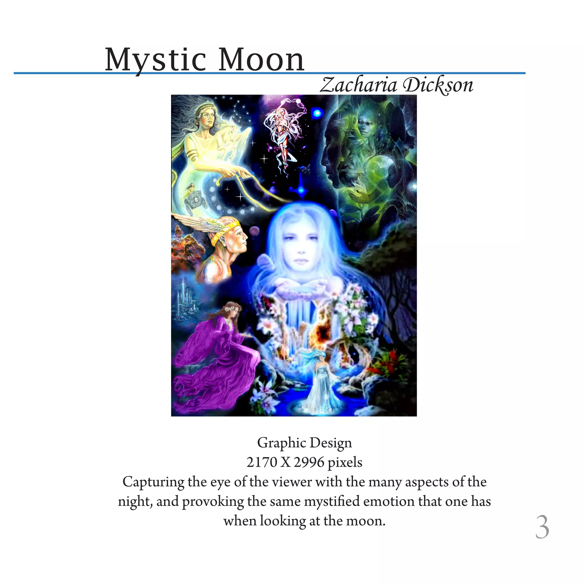 Mystic Moon
                                Zacharia Dickson




                       Graphic Design
                     2170 X 2996 pixels
 Capturing the eye of the viewer with the many aspects of the
night, and provoking the same mystified emotion that one has
                 when looking at the moon.
                                                                3
 
