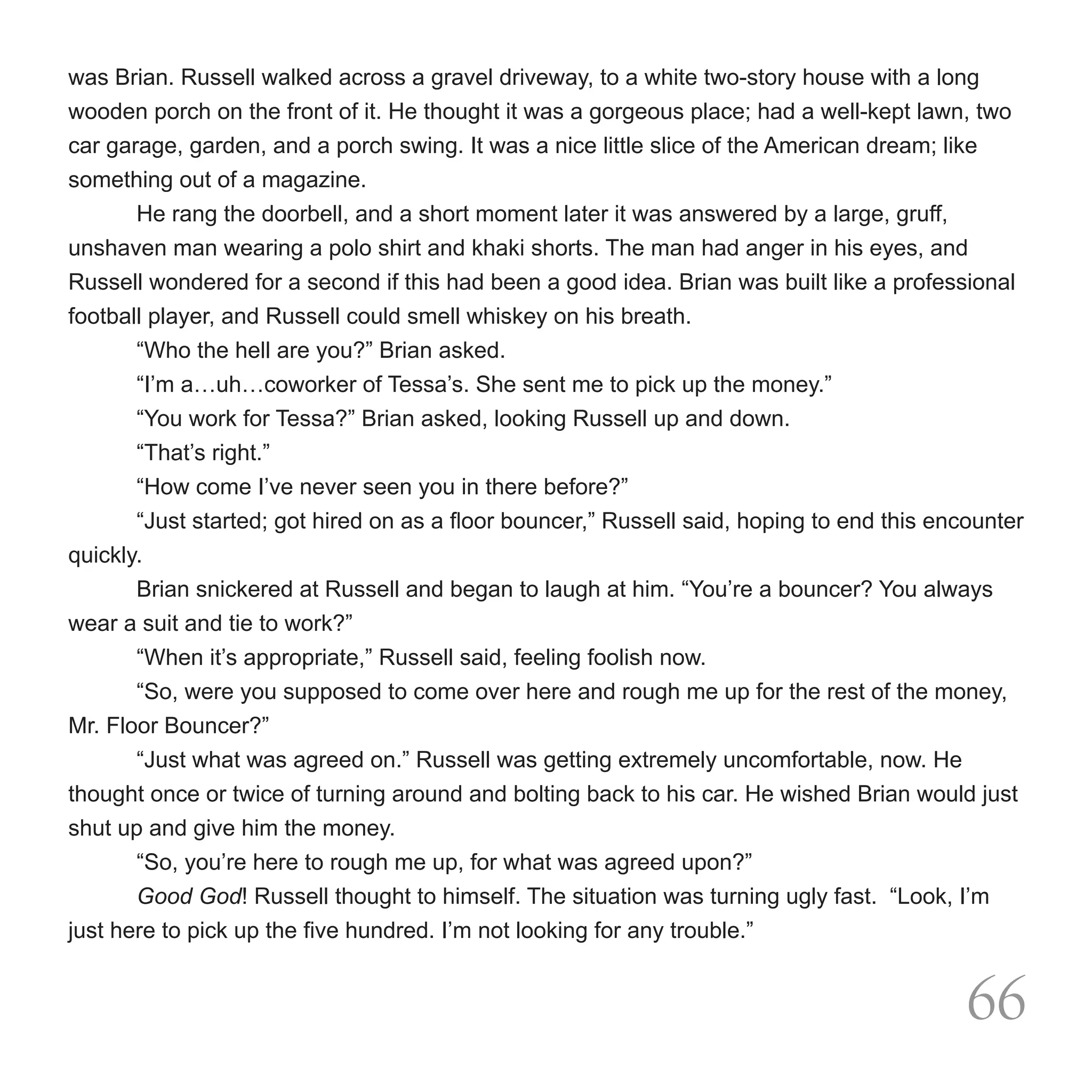 was Brian. Russell walked across a gravel driveway, to a white two-story house with a long
wooden porch on the front of it. He thought it was a gorgeous place; had a well-kept lawn, two
car garage, garden, and a porch swing. It was a nice little slice of the American dream; like
something out of a magazine.
       He rang the doorbell, and a short moment later it was answered by a large, gruff,
unshaven man wearing a polo shirt and khaki shorts. The man had anger in his eyes, and
Russell wondered for a second if this had been a good idea. Brian was built like a professional
football player, and Russell could smell whiskey on his breath.
       “Who the hell are you?” Brian asked.
       “I’m a…uh…coworker of Tessa’s. She sent me to pick up the money.”
	      “You work for Tessa?” Brian asked, looking Russell up and down.
	      “That’s right.”
	      “How come I’ve never seen you in there before?”
	      “Just started; got hired on as a floor bouncer,” Russell said, hoping to end this encounter
quickly.
	      Brian snickered at Russell and began to laugh at him. “You’re a bouncer? You always
wear a suit and tie to work?”
	      “When it’s appropriate,” Russell said, feeling foolish now.
	      “So, were you supposed to come over here and rough me up for the rest of the money,
Mr. Floor Bouncer?”
	      “Just what was agreed on.” Russell was getting extremely uncomfortable, now. He
thought once or twice of turning around and bolting back to his car. He wished Brian would just
shut up and give him the money.
	      “So, you’re here to rough me up, for what was agreed upon?”
	      Good God! Russell thought to himself. The situation was turning ugly fast.  “Look, I’m
just here to pick up the five hundred. I’m not looking for any trouble.”


                                                                                            66
 