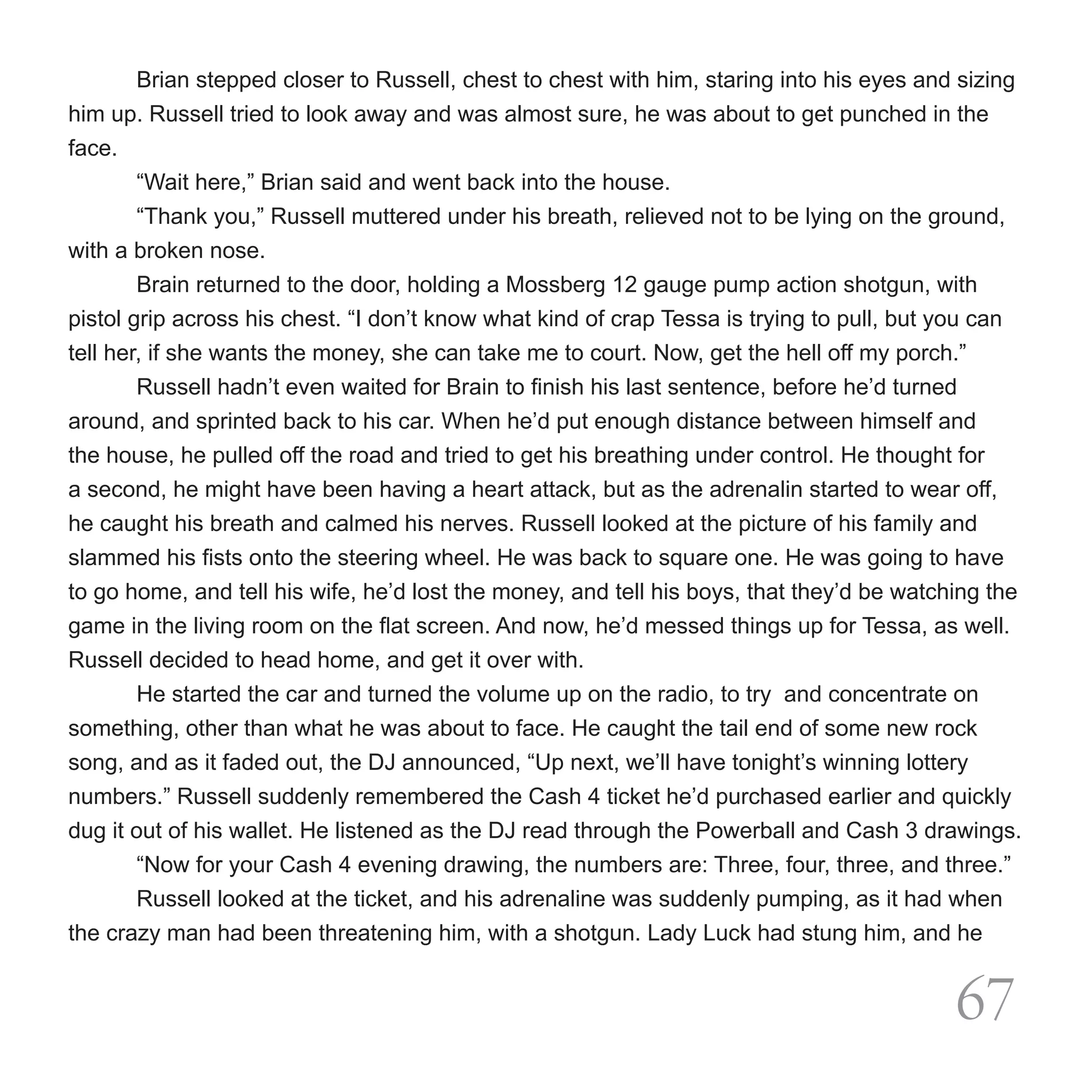 Brian stepped closer to Russell, chest to chest with him, staring into his eyes and sizing
him up. Russell tried to look away and was almost sure, he was about to get punched in the
face.
	       “Wait here,” Brian said and went back into the house.
	       “Thank you,” Russell muttered under his breath, relieved not to be lying on the ground,
with a broken nose.
	       Brain returned to the door, holding a Mossberg 12 gauge pump action shotgun, with
pistol grip across his chest. “I don’t know what kind of crap Tessa is trying to pull, but you can
tell her, if she wants the money, she can take me to court. Now, get the hell off my porch.”
	       Russell hadn’t even waited for Brain to finish his last sentence, before he’d turned
around, and sprinted back to his car. When he’d put enough distance between himself and
the house, he pulled off the road and tried to get his breathing under control. He thought for
a second, he might have been having a heart attack, but as the adrenalin started to wear off,
he caught his breath and calmed his nerves. Russell looked at the picture of his family and
slammed his fists onto the steering wheel. He was back to square one. He was going to have
to go home, and tell his wife, he’d lost the money, and tell his boys, that they’d be watching the
game in the living room on the flat screen. And now, he’d messed things up for Tessa, as well.
Russell decided to head home, and get it over with.
	       He started the car and turned the volume up on the radio, to try  and concentrate on
something, other than what he was about to face. He caught the tail end of some new rock
song, and as it faded out, the DJ announced, “Up next, we’ll have tonight’s winning lottery
numbers.” Russell suddenly remembered the Cash 4 ticket he’d purchased earlier and quickly
dug it out of his wallet. He listened as the DJ read through the Powerball and Cash 3 drawings.
	       “Now for your Cash 4 evening drawing, the numbers are: Three, four, three, and three.”
	       Russell looked at the ticket, and his adrenaline was suddenly pumping, as it had when
the crazy man had been threatening him, with a shotgun. Lady Luck had stung him, and he


                                                                                           67
 