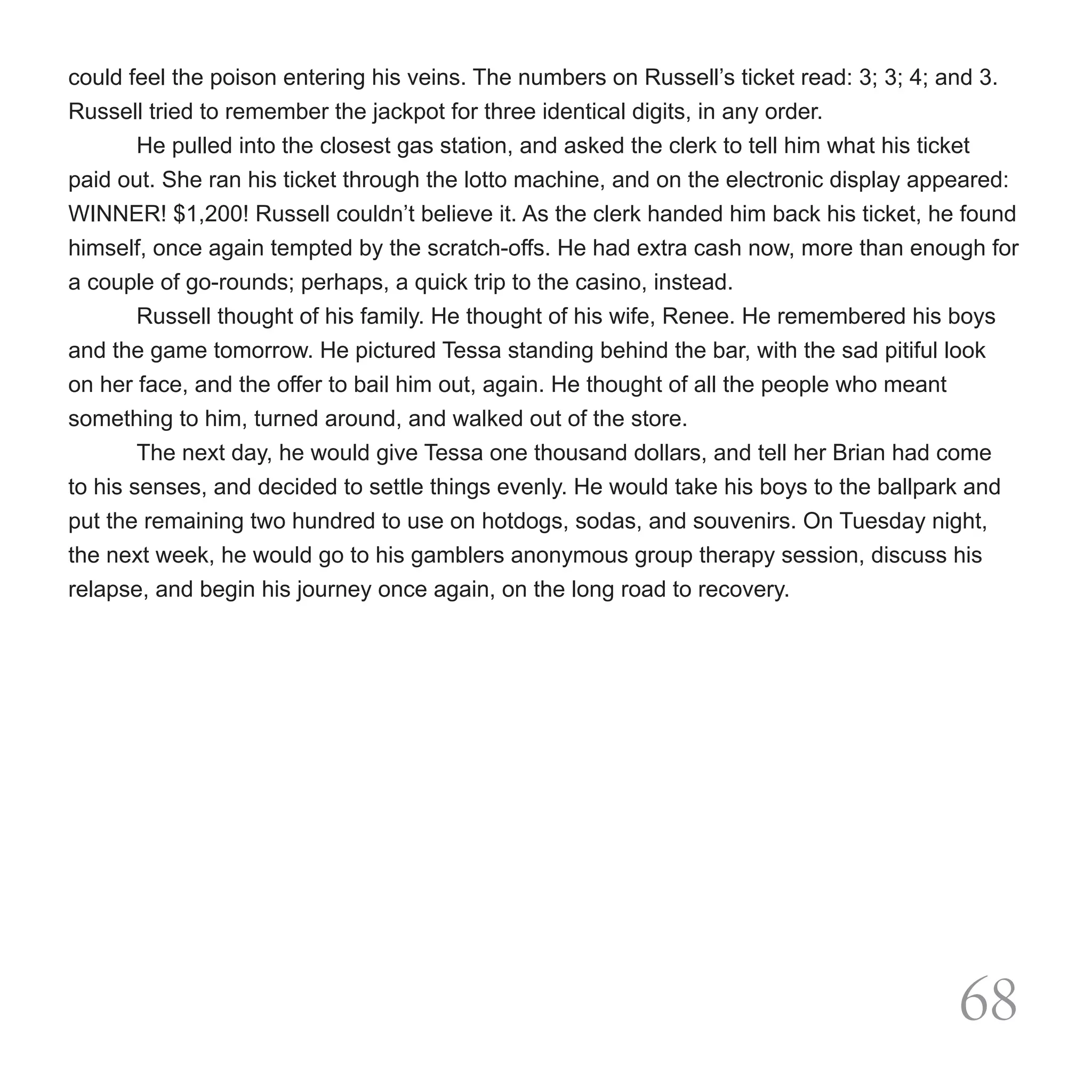 could feel the poison entering his veins. The numbers on Russell’s ticket read: 3; 3; 4; and 3.
Russell tried to remember the jackpot for three identical digits, in any order.
        He pulled into the closest gas station, and asked the clerk to tell him what his ticket
paid out. She ran his ticket through the lotto machine, and on the electronic display appeared:
WINNER! $1,200! Russell couldn’t believe it. As the clerk handed him back his ticket, he found
himself, once again tempted by the scratch-offs. He had extra cash now, more than enough for
a couple of go-rounds; perhaps, a quick trip to the casino, instead.
	       Russell thought of his family. He thought of his wife, Renee. He remembered his boys
and the game tomorrow. He pictured Tessa standing behind the bar, with the sad pitiful look
on her face, and the offer to bail him out, again. He thought of all the people who meant
something to him, turned around, and walked out of the store.
        The next day, he would give Tessa one thousand dollars, and tell her Brian had come
to his senses, and decided to settle things evenly. He would take his boys to the ballpark and
put the remaining two hundred to use on hotdogs, sodas, and souvenirs. On Tuesday night,
the next week, he would go to his gamblers anonymous group therapy session, discuss his
relapse, and begin his journey once again, on the long road to recovery.




                                                                                          68
 