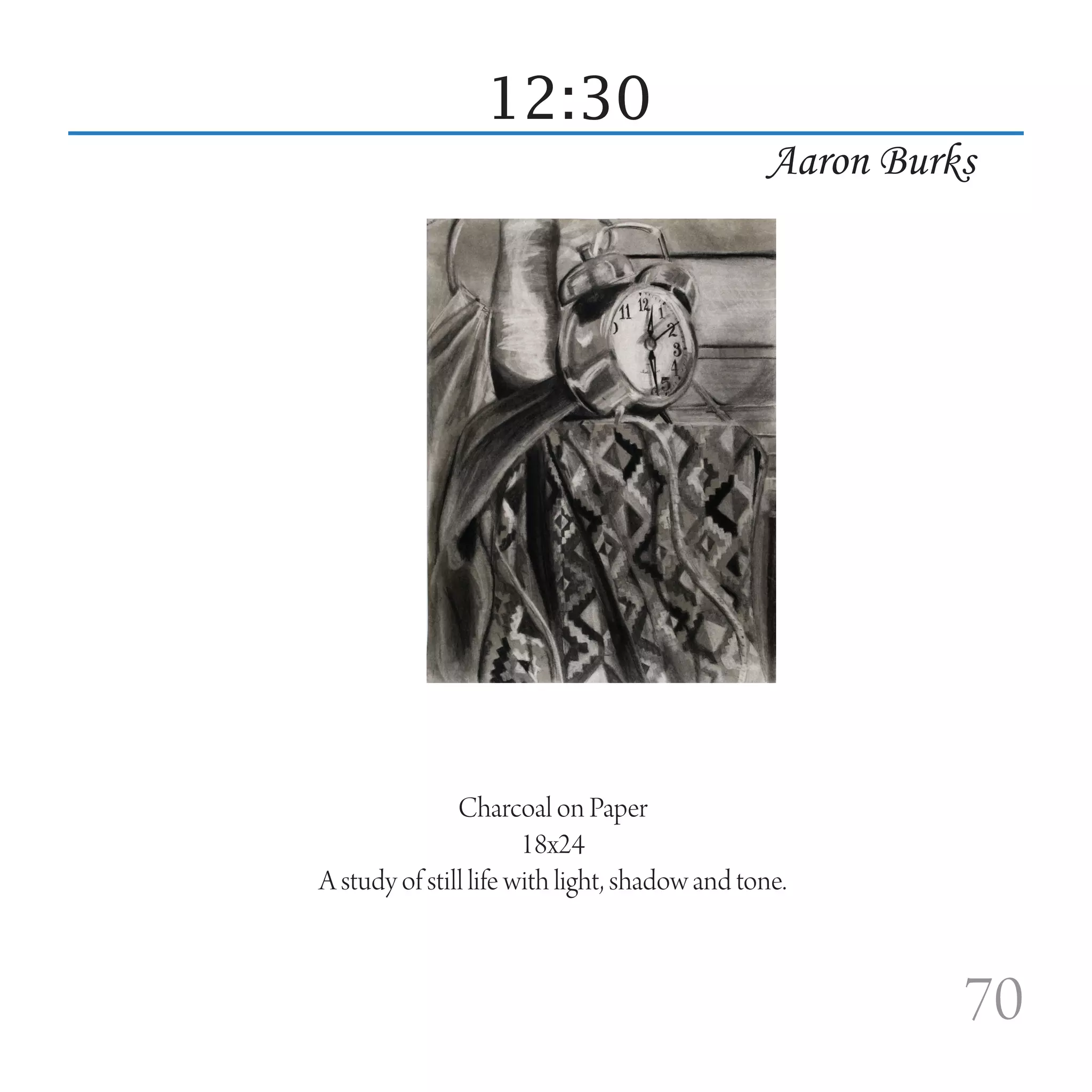 12:30
                                               Aaron Burks




               Charcoal on Paper
                       18x24
A study of still life with light, shadow and tone.



                                                         70
 