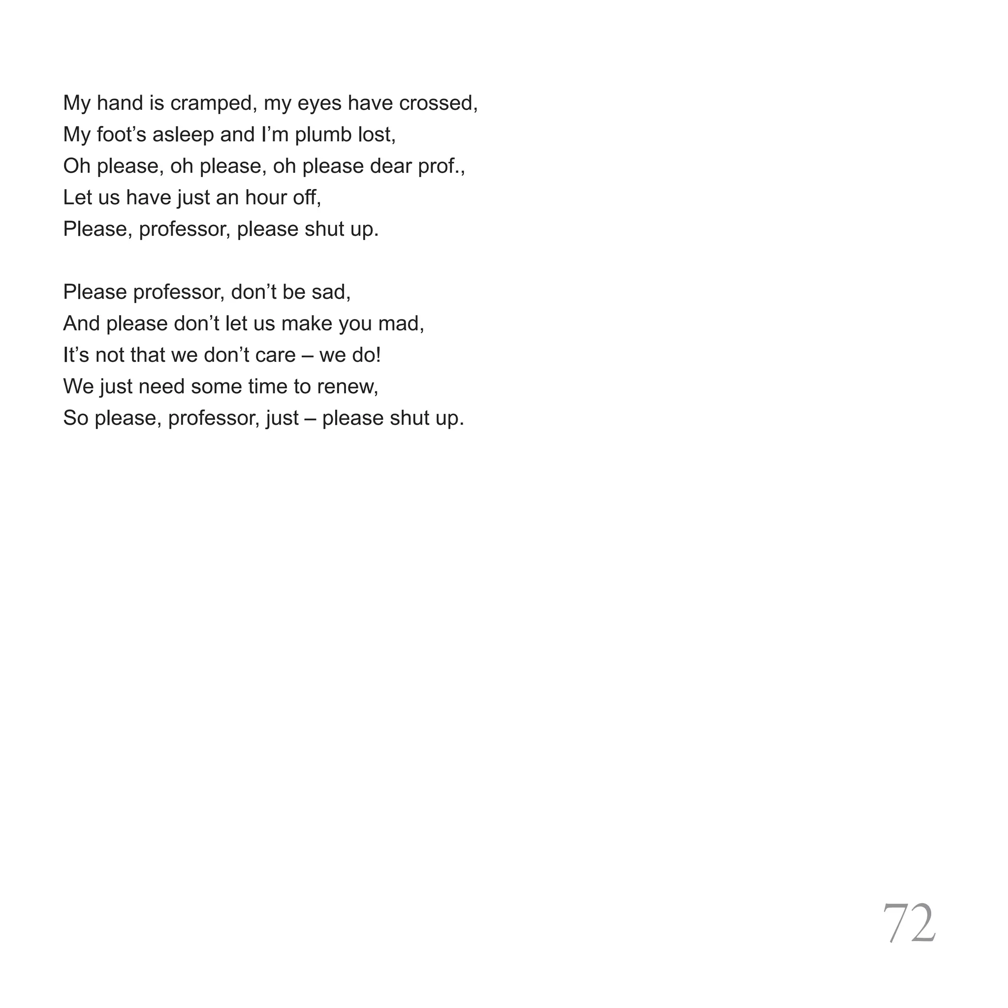 My hand is cramped, my eyes have crossed,
My foot’s asleep and I’m plumb lost,
Oh please, oh please, oh please dear prof.,
Let us have just an hour off,
Please, professor, please shut up.


Please professor, don’t be sad,
And please don’t let us make you mad,
It’s not that we don’t care – we do!
We just need some time to renew,
So please, professor, just – please shut up.




                                               72
 