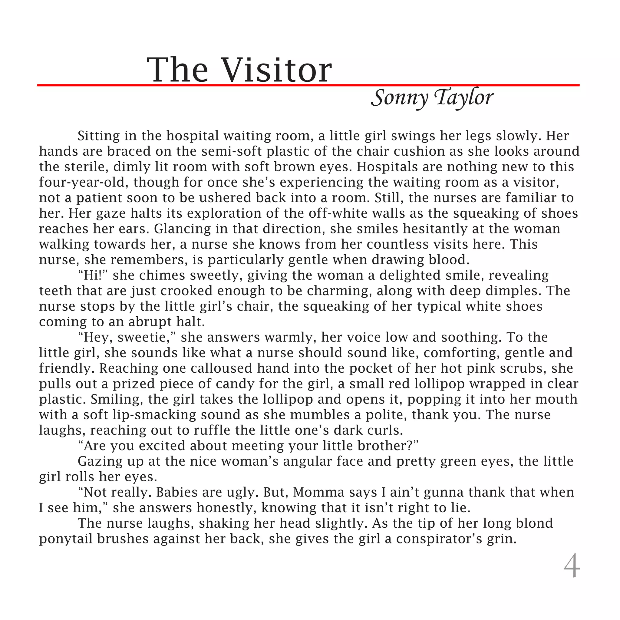 The Visitor
                                                     Sonny Taylor
	       Sitting in the hospital waiting room, a little girl swings her legs slowly. Her
hands are braced on the semi-soft plastic of the chair cushion as she looks around
the sterile, dimly lit room with soft brown eyes. Hospitals are nothing new to this
four-year-old, though for once she’s experiencing the waiting room as a visitor,
not a patient soon to be ushered back into a room. Still, the nurses are familiar to
her. Her gaze halts its exploration of the off-white walls as the squeaking of shoes
reaches her ears. Glancing in that direction, she smiles hesitantly at the woman
walking towards her, a nurse she knows from her countless visits here. This
nurse, she remembers, is particularly gentle when drawing blood.
	       “Hi!” she chimes sweetly, giving the woman a delighted smile, revealing
teeth that are just crooked enough to be charming, along with deep dimples. The
nurse stops by the little girl’s chair, the squeaking of her typical white shoes
coming to an abrupt halt.
	       “Hey, sweetie,” she answers warmly, her voice low and soothing. To the
little girl, she sounds like what a nurse should sound like, comforting, gentle and
friendly. Reaching one calloused hand into the pocket of her hot pink scrubs, she
pulls out a prized piece of candy for the girl, a small red lollipop wrapped in clear
plastic. Smiling, the girl takes the lollipop and opens it, popping it into her mouth
with a soft lip-smacking sound as she mumbles a polite, thank you. The nurse
laughs, reaching out to ruffle the little one’s dark curls.
	       “Are you excited about meeting your little brother?”
	       Gazing up at the nice woman’s angular face and pretty green eyes, the little
girl rolls her eyes.
	       “Not really. Babies are ugly. But, Momma says I ain’t gunna thank that when
I see him,” she answers honestly, knowing that it isn’t right to lie.
	       The nurse laughs, shaking her head slightly. As the tip of her long blond
ponytail brushes against her back, she gives the girl a conspirator’s grin.

                                                                                    4
 