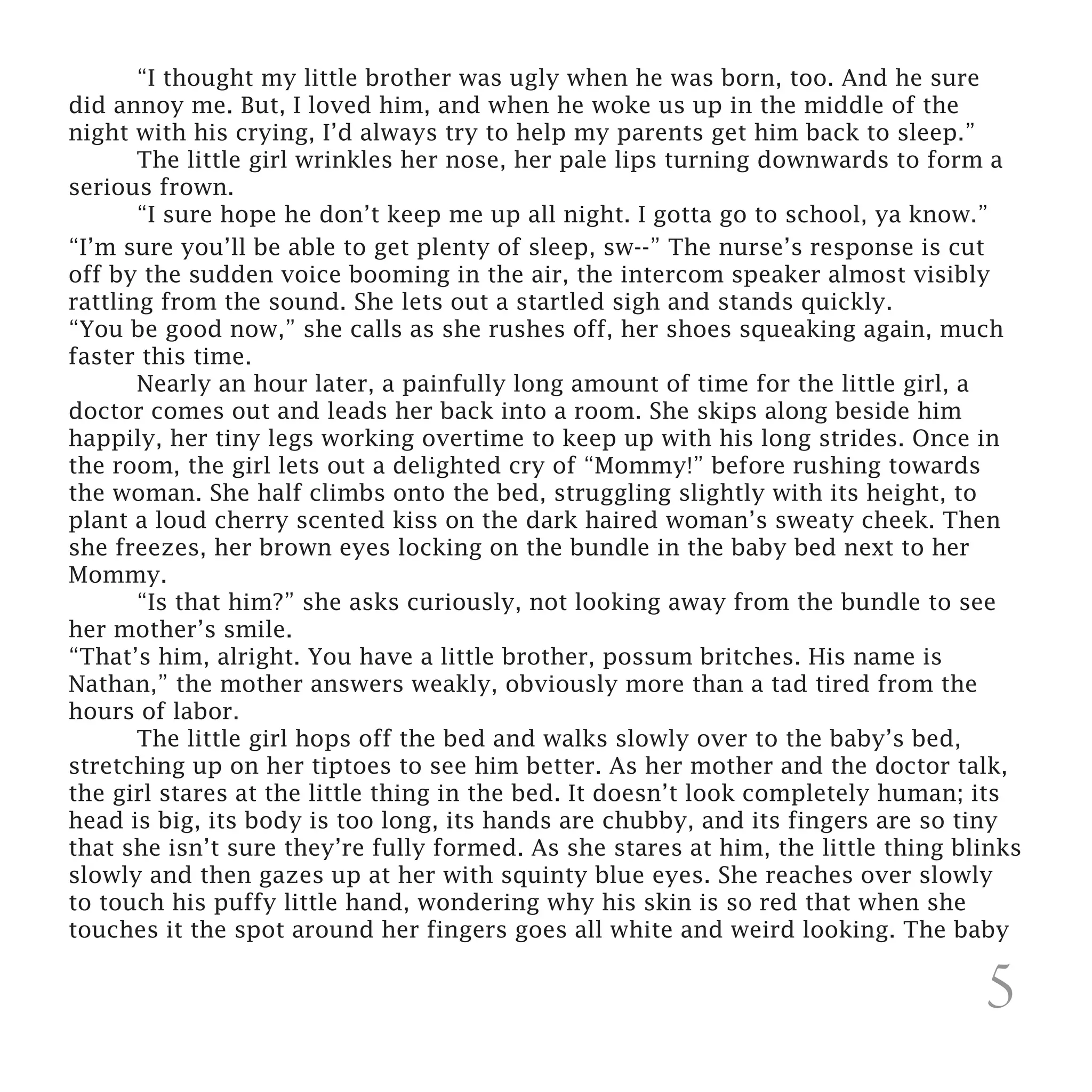 “I thought my little brother was ugly when he was born, too. And he sure
did annoy me. But, I loved him, and when he woke us up in the middle of the
night with his crying, I’d always try to help my parents get him back to sleep.”
	      The little girl wrinkles her nose, her pale lips turning downwards to form a
serious frown.
	      “I sure hope he don’t keep me up all night. I gotta go to school, ya know.”
	
“I’m sure you’ll be able to get plenty of sleep, sw--” The nurse’s response is cut
off by the sudden voice booming in the air, the intercom speaker almost visibly
rattling from the sound. She lets out a startled sigh and stands quickly.
“You be good now,” she calls as she rushes off, her shoes squeaking again, much
faster this time.
	      Nearly an hour later, a painfully long amount of time for the little girl, a
doctor comes out and leads her back into a room. She skips along beside him
happily, her tiny legs working overtime to keep up with his long strides. Once in
the room, the girl lets out a delighted cry of “Mommy!” before rushing towards
the woman. She half climbs onto the bed, struggling slightly with its height, to
plant a loud cherry scented kiss on the dark haired woman’s sweaty cheek. Then
she freezes, her brown eyes locking on the bundle in the baby bed next to her
Mommy.
	      “Is that him?” she asks curiously, not looking away from the bundle to see
her mother’s smile.
“That’s him, alright. You have a little brother, possum britches. His name is
Nathan,” the mother answers weakly, obviously more than a tad tired from the
hours of labor.
	      The little girl hops off the bed and walks slowly over to the baby’s bed,
stretching up on her tiptoes to see him better. As her mother and the doctor talk,
the girl stares at the little thing in the bed. It doesn’t look completely human; its
head is big, its body is too long, its hands are chubby, and its fingers are so tiny
that she isn’t sure they’re fully formed. As she stares at him, the little thing blinks
slowly and then gazes up at her with squinty blue eyes. She reaches over slowly
to touch his puffy little hand, wondering why his skin is so red that when she
touches it the spot around her fingers goes all white and weird looking. The baby

                                                                                   5
 