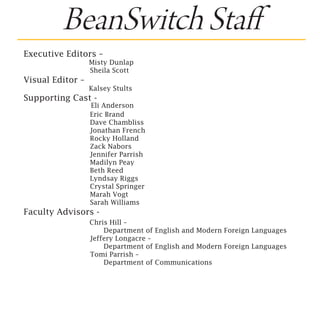 BeanSwitch Staff
Executive Editors –
                   Misty Dunlap
			                 Sheila Scott
Visual Editor –   	
                   Kalsey Stults
Supporting Cast -
                  Eli Anderson
			               Eric Brand
			               Dave Chambliss
			               Jonathan French
			               Rocky Holland
			               Zack Nabors
			               Jennifer Parrish
			               Madilyn Peay
			               Beth Reed
			               Lyndsay Riggs
			               Crystal Springer
			               Marah Vogt
			               Sarah Williams
Faculty Advisors -	
     Chris Hill –
				     Department of English and Modern Foreign Languages
			  Jeffery Longacre –
				     Department of English and Modern Foreign Languages
			  Tomi Parrish –
				Department of Communications 
 