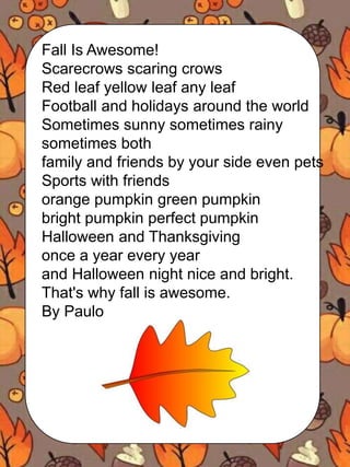 Fall Is Awesome!
Scarecrows scaring crows
Red leaf yellow leaf any leaf
Football and holidays around the world
Sometimes sunny sometimes rainy
sometimes both
family and friends by your side even pets
Sports with friends
orange pumpkin green pumpkin
bright pumpkin perfect pumpkin
Halloween and Thanksgiving
once a year every year
and Halloween night nice and bright.
That's why fall is awesome.
By Paulo
 