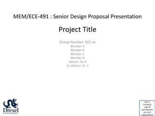 MEM/ECE-491 : Senior Design Proposal Presentation
Group Number: ECE-xx
Member A
Member B
Member C
Member D
Advisor: Dr. X
Co-Advisor: Dr. Z
Project Title
Lab or
Company
Logo (if
working with
any such
organization)
 
