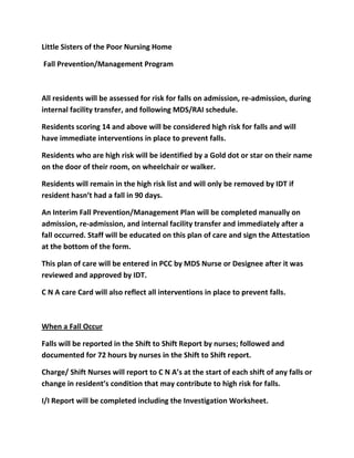 Little Sisters of the Poor Nursing Home

Fall Prevention/Management Program



All residents will be assessed for risk for falls on admission, re-admission, during
internal facility transfer, and following MDS/RAI schedule.

Residents scoring 14 and above will be considered high risk for falls and will
have immediate interventions in place to prevent falls.

Residents who are high risk will be identified by a Gold dot or star on their name
on the door of their room, on wheelchair or walker.

Residents will remain in the high risk list and will only be removed by IDT if
resident hasn’t had a fall in 90 days.

An Interim Fall Prevention/Management Plan will be completed manually on
admission, re-admission, and internal facility transfer and immediately after a
fall occurred. Staff will be educated on this plan of care and sign the Attestation
at the bottom of the form.

This plan of care will be entered in PCC by MDS Nurse or Designee after it was
reviewed and approved by IDT.

C N A care Card will also reflect all interventions in place to prevent falls.



When a Fall Occur

Falls will be reported in the Shift to Shift Report by nurses; followed and
documented for 72 hours by nurses in the Shift to Shift report.

Charge/ Shift Nurses will report to C N A’s at the start of each shift of any falls or
change in resident’s condition that may contribute to high risk for falls.

I/I Report will be completed including the Investigation Worksheet.
 