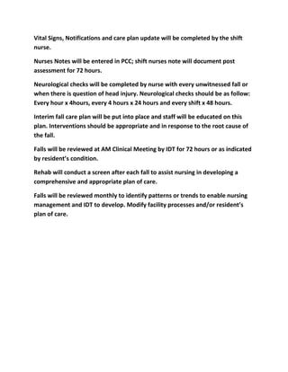 Vital Signs, Notifications and care plan update will be completed by the shift
nurse.

Nurses Notes will be entered in PCC; shift nurses note will document post
assessment for 72 hours.

Neurological checks will be completed by nurse with every unwitnessed fall or
when there is question of head injury. Neurological checks should be as follow:
Every hour x 4hours, every 4 hours x 24 hours and every shift x 48 hours.

Interim fall care plan will be put into place and staff will be educated on this
plan. Interventions should be appropriate and in response to the root cause of
the fall.

Falls will be reviewed at AM Clinical Meeting by IDT for 72 hours or as indicated
by resident’s condition.

Rehab will conduct a screen after each fall to assist nursing in developing a
comprehensive and appropriate plan of care.

Falls will be reviewed monthly to identify patterns or trends to enable nursing
management and IDT to develop. Modify facility processes and/or resident’s
plan of care.
 