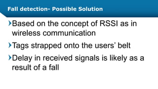 Fall detection- Possible Solution
Based on the concept of RSSI as in
wireless communication
Tags strapped onto the users’ belt
Delay in received signals is likely as a
result of a fall
 
