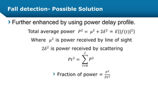 Fall detection- Possible Solution
Further enhanced by using power delay profile.
Total average power 𝑃2 = 𝜇2 + 2𝛿2 = 𝐸 𝑓(𝑡) 2
Where 𝜇2 is power received by line of sight
2𝛿2
is power received by scattering
𝑃𝑡2
=
𝑙=0
𝑙
𝑃2
Fraction of power =
𝑃2
𝑃𝑡2
 