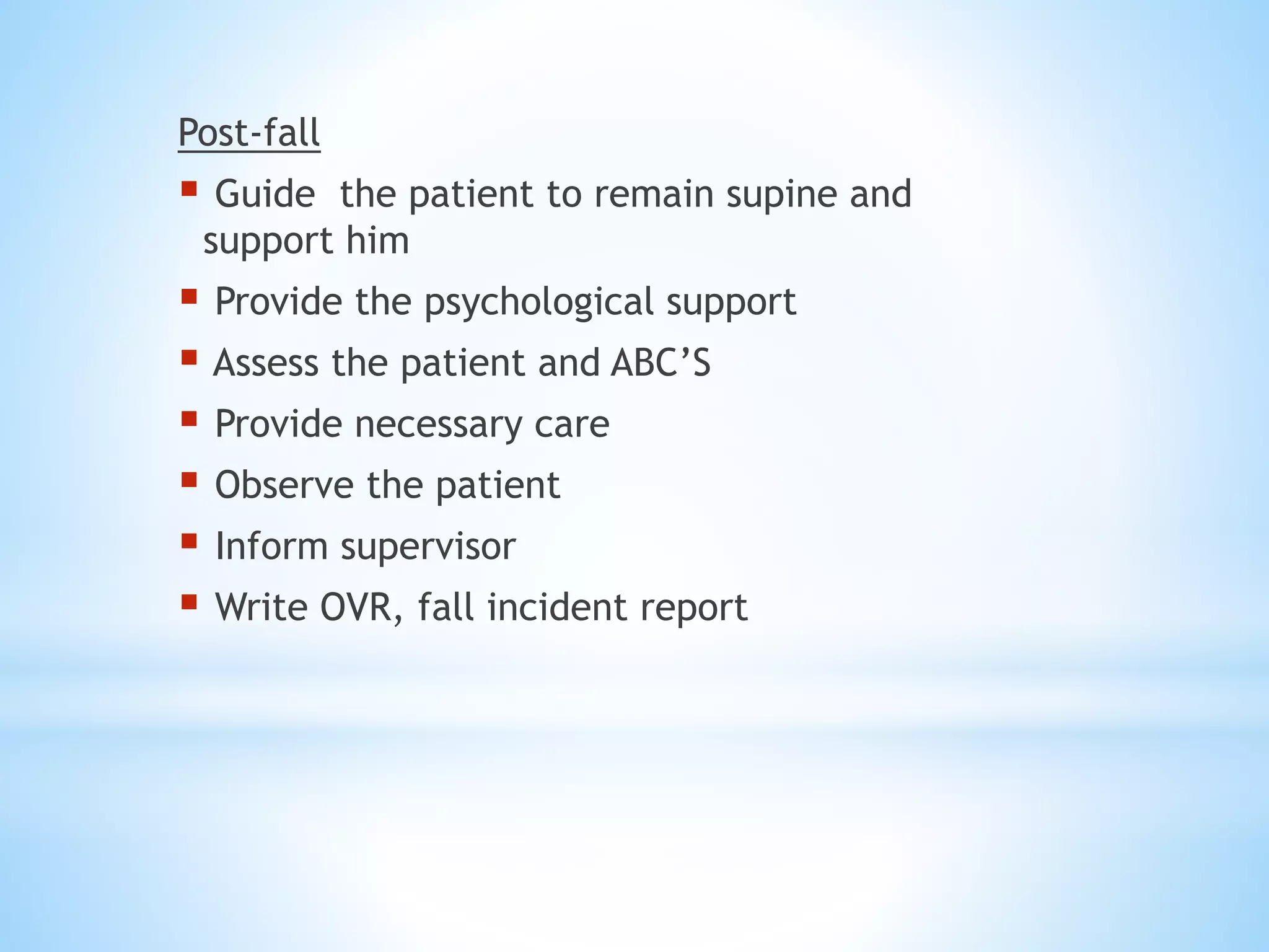 Post-fall
 Guide the patient to remain supine and
support him
 Provide the psychological support
 Assess the patient and ABC’S
 Provide necessary care
 Observe the patient
 Inform supervisor
 Write OVR, fall incident report
 