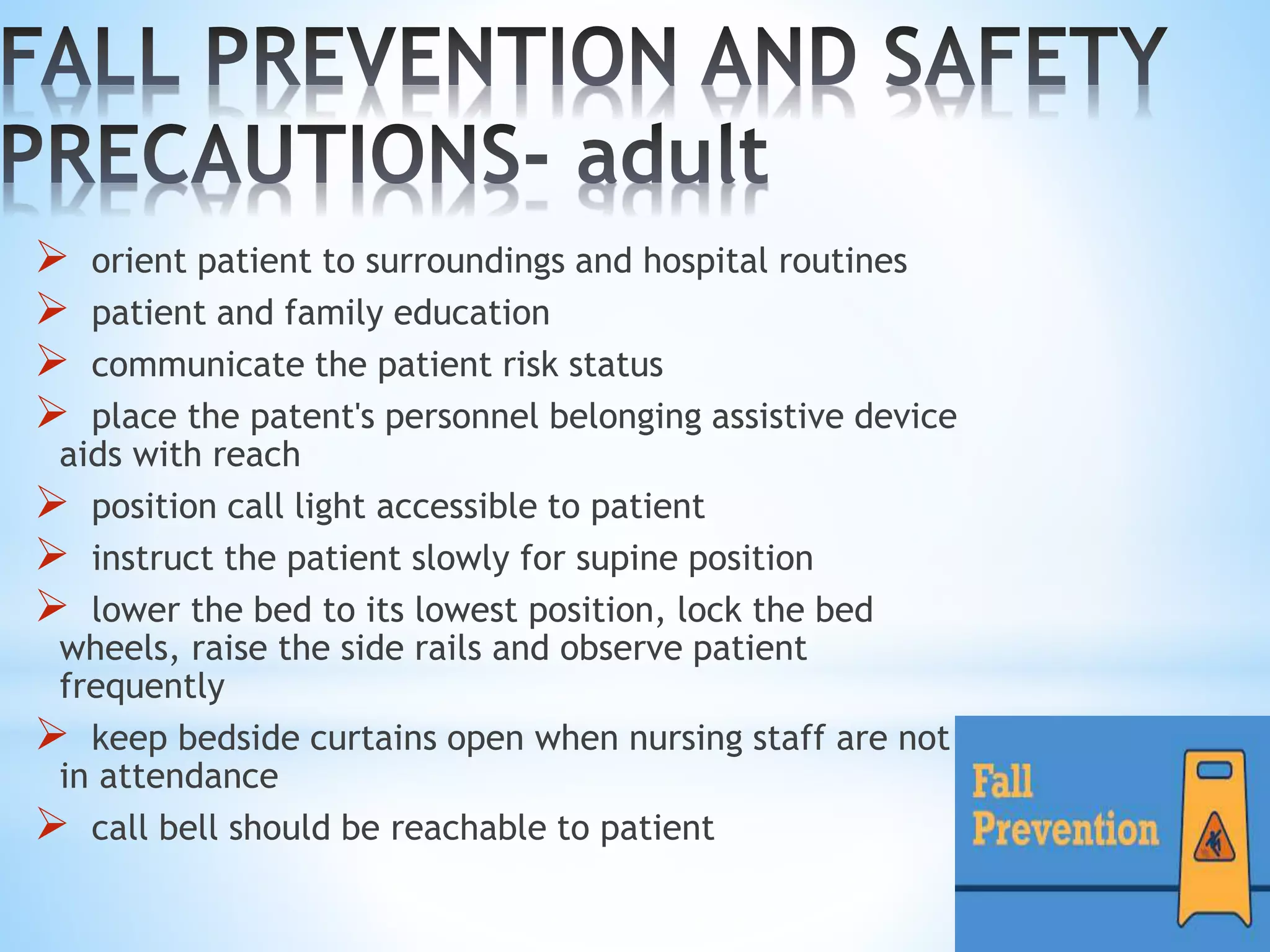  orient patient to surroundings and hospital routines
 patient and family education
 communicate the patient risk status
 place the patent's personnel belonging assistive device
aids with reach
 position call light accessible to patient
 instruct the patient slowly for supine position
 lower the bed to its lowest position, lock the bed
wheels, raise the side rails and observe patient
frequently
 keep bedside curtains open when nursing staff are not
in attendance
 call bell should be reachable to patient
 
