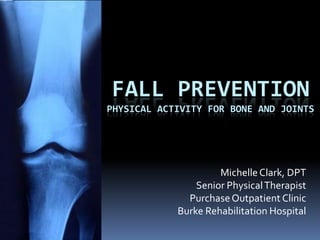 FALL PREVENTION
PHYSICAL ACTIVITY FOR BONE AND JOINTS




                     Michelle Clark, DPT
                Senior Physical Therapist
              Purchase Outpatient Clinic
            Burke Rehabilitation Hospital
 