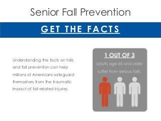 Senior Fall Prevention
G ET THE FAC TS
Understanding the facts on falls
and fall prevention can help
millions of Americans safeguard
themselves from the traumatic
impact of fall-related injuries.
 
