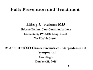 1
Falls Prevention and Treatment
Hilary C. Siebens MD
Siebens Patient Care Communications
Consultant, PM&RS Long Beach
VA Health System
2nd
Annual UCSD Clinical Geriatrics Interprofessional
Symposium
San Diego
October 25, 2015
 