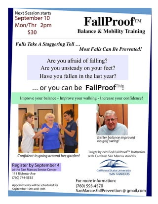 Falls Take A Staggering Toll …
Most Falls Can Be Prevented!
Balance & Mobility Training
FallProofTM
September 10
Mon/Thr 2pm
$30
Are you afraid of falling?
Are you unsteady on your feet?
Have you fallen in the last year?
... or you can be FallProofTM
!
Next Session starts
Taught by certified FallProofTM
Instructors
with Cal State San Marcos students
Better balance improved
his golf swing!
Conﬁdent in going around her garden!
Improve your balance - Improve your walking - Increase your confidence!
SanMarcosFallPrevention @ gmail.com
For more information:
(760) 593-4570
Register by September 4
at the San Marcos Senior Center
111 Richmar Ave
(760) 744-5535
Appointments will be scheduled for
September 10th and 14th
 