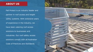 Fall Protect is an industry leader and
partner in roof access and height
safety systems. With extensive years
of experience in the industry, we
have been catering roof access
solutions to businesses and
industries. Our roof safety access
solutions comply with all Australian
Code of Practices and Standards.
ABOUT US