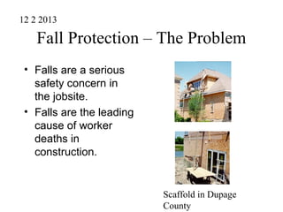 Fall Protection – The Problem
• Falls are a serious
safety concern in
the jobsite.
• Falls are the leading
cause of worker
deaths in
construction.
Scaffold in Dupage
County
12 2 2013
 