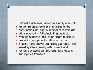 O   Hazard: Each year, falls consistently account
O   for the greatest number of fatalities in the
O   construction industry. A number of factors are
O   often involved in falls, including unstable
O   working surfaces, misuse or failure to use fall
O   protection equipment and human error.
O   Studies have shown that using guardrails, fall
O   arrest systems, safety nets, covers and
O   restraint systems can prevent many deaths
O   and injuries from falls.
 