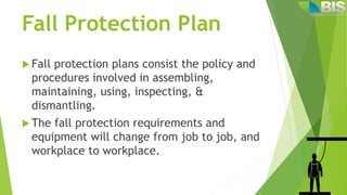 Fall Protection Plan
 Fall protection plans consist the policy and
procedures involved in assembling,
maintaining, using, inspecting, &
dismantling.
 The fall protection requirements and
equipment will change from job to job, and
workplace to workplace.
 