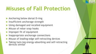 Misuses of Fall Protection
 Anchoring below dorsal D-ring
 Insufficient anchorage strength
 Using damaged and recalled equipment
 Misuse of rebar snap hooks
 Improper fit of equipment
 Inappropriate anchorage connections
 Misuse of leading-edge self-retracting devices
 Taking twin-leg energy-absorbing and self-retracting
devices similar
 