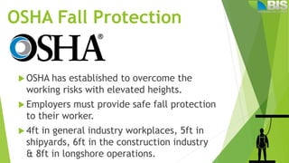 OSHA Fall Protection
 OSHA has established to overcome the
working risks with elevated heights.
 Employers must provide safe fall protection
to their worker.
 4ft in general industry workplaces, 5ft in
shipyards, 6ft in the construction industry
& 8ft in longshore operations.
 