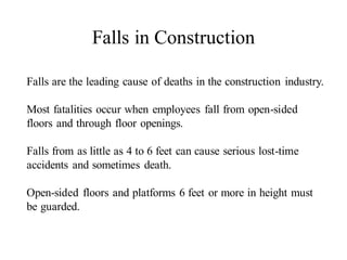 Falls are the leading cause of deaths in the construction industry.
Most fatalities occur when employees fall from open-sided
floors and through floor openings.
Falls from as little as 4 to 6 feet can cause serious lost-time
accidents and sometimes death.
Open-sided floors and platforms 6 feet or more in height must
be guarded.
Falls in Construction
 