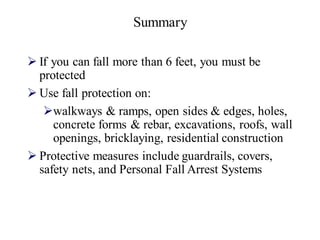 Summary
➢ If you can fall more than 6 feet, you must be
protected
➢ Use fall protection on:
➢walkways & ramps, open sides & edges, holes,
concrete forms & rebar, excavations, roofs, wall
openings, bricklaying, residential construction
➢ Protective measures include guardrails, covers,
safety nets, and Personal Fall Arrest Systems
 