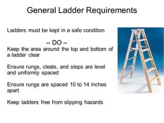 Ladders must be kept in a safe condition
-- DO –
Keep the area around the top and bottom of
a ladder clear
Ensure rungs, cleats, and steps are level
and uniformly spaced
Ensure rungs are spaced 10 to 14 inches
apart
Keep ladders free from slipping hazards
General Ladder Requirements
 