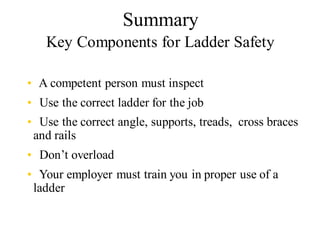 Summary
Key Components for Ladder Safety
• A competent person must inspect
• Use the correct ladder for the job
• Use the correct angle, supports, treads, cross braces
and rails
• Don’t overload
• Your employer must train you in proper use of a
ladder
 