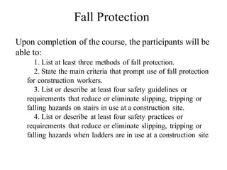 Upon completion of the course, the participants will be
able to:
1. List at least three methods of fall protection.
2. State the main criteria that prompt use of fall protection
for construction workers.
3. List or describe at least four safety guidelines or
requirements that reduce or eliminate slipping, tripping or
falling hazards on stairs in use at a construction site.
4. List or describe at least four safety practices or
requirements that reduce or eliminate slipping, tripping or
falling hazards when ladders are in use at a construction site
Fall Protection
 