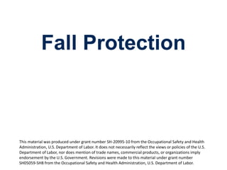 Fall Protection
1
This material was produced under grant number SH-20995-10 from the Occupational Safety and Health
Administration, U.S. Department of Labor. It does not necessarily reflect the views or policies of the U.S.
Department of Labor, nor does mention of trade names, commercial products, or organizations imply
endorsement by the U.S. Government. Revisions were made to this material under grant number
SH05059-SH8 from the Occupational Safety and Health Administration, U.S. Department of Labor.
 