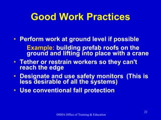 Good Work Practices Perform work at ground level if possible Example:  building prefab roofs on the ground and lifting into place with a crane Tether or restrain workers so they can't reach the edge Designate and use safety monitors (This is less desirable of all the systems) Use conventional fall protection 