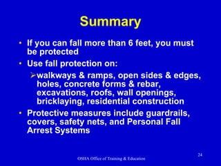 Summary If you can fall more than 6 feet, you must be protected  Use fall protection on: walkways & ramps, open sides & edges, holes, concrete forms & rebar, excavations, roofs, wall openings, bricklaying, residential construction Protective measures include guardrails, covers, safety nets, and Personal Fall Arrest Systems 