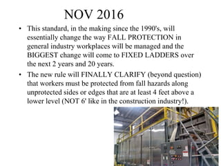 NOV 2016
• This standard, in the making since the 1990's, will
essentially change the way FALL PROTECTION in
general industry workplaces will be managed and the
BIGGEST change will come to FIXED LADDERS over
the next 2 years and 20 years.
• The new rule will FINALLY CLARIFY (beyond question)
that workers must be protected from fall hazards along
unprotected sides or edges that are at least 4 feet above a
lower level (NOT 6' like in the construction industry!).
10
 