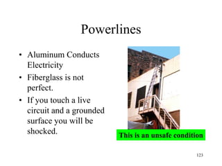 Powerlines
• Aluminum Conducts
Electricity
• Fiberglass is not
perfect.
• If you touch a live
circuit and a grounded
surface you will be
shocked. This is an unsafe condition
123
 