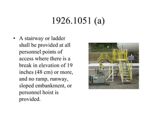 1926.1051 (a)
• A stairway or ladder
shall be provided at all
personnel points of
access where there is a
break in elevation of 19
inches (48 cm) or more,
and no ramp, runway,
sloped embankment, or
personnel hoist is
provided.
 