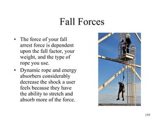 Fall Forces
• The force of your fall
arrest force is dependent
upon the fall factor, your
weight, and the type of
rope you use.
• Dynamic rope and energy
absorbers considerably
decrease the shock a user
feels because they have
the ability to stretch and
absorb more of the force.
159
 