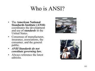 Who is ANSI?
• The American National
Standards Institute (ANSI)
coordinates the development
and use of standards in the
United States.
• Consensus of manufacturer,
insurance, associations, the
consumer, and the general
public.
• ANSI Standards do not
constitute governing law.
• Always reference the latest
editions.
185
 