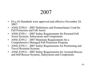 2007
• Five (5) Standards were approved and effective November 24,
2007:
• ANSI Z359.0 – 2007 Definitions and Nomenclature Used for
Fall Protection and Fall Arrest
• ANSI Z359.1 – 2007 Safety Requirements for Personal Fall
Arrest Systems, Subsystems and Components
• ANSI Z359.2 – 2007 Minimum Requirements for a
Comprehensive Managed Fall Protection Program
• ANSI Z359.3 – 2007 Safety Requirements for Positioning and
Travel Restraint Systems
• ANSI Z359.4 – 2007 Safety Requirements for Assisted Rescue
and Self-Rescue Systems, Subsystems and Components
188
 