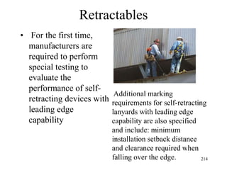 Retractables
• For the first time,
manufacturers are
required to perform
special testing to
evaluate the
performance of self-
retracting devices with
leading edge
capability
Additional marking
requirements for self-retracting
lanyards with leading edge
capability are also specified
and include: minimum
installation setback distance
and clearance required when
falling over the edge. 214
 