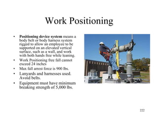 Work Positioning
• Positioning device system means a
body belt or body harness system
rigged to allow an employee to be
supported on an elevated vertical
surface, such as a wall, and work
with both hands free while leaning.
• Work Positioning free fall cannot
exceed 24 inches
• Max fall arrest force is 900 lbs.
• Lanyards and harnesses used.
Avoid belts.
• Equipment must have minimum
breaking strength of 5,000 lbs.
222
 