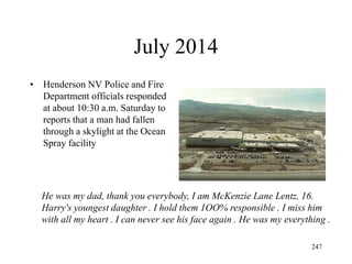 July 2014
• Henderson NV Police and Fire
Department officials responded
at about 10:30 a.m. Saturday to
reports that a man had fallen
through a skylight at the Ocean
Spray facility
247
He was my dad, thank you everybody, I am McKenzie Lane Lentz, 16.
Harry's youngest daughter . I hold them 1OO% responsible . I miss him
with all my heart . I can never see his face again . He was my everything .
 