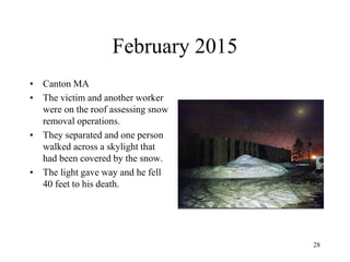 February 2015
• Canton MA
• The victim and another worker
were on the roof assessing snow
removal operations.
• They separated and one person
walked across a skylight that
had been covered by the snow.
• The light gave way and he fell
40 feet to his death.
28
 
